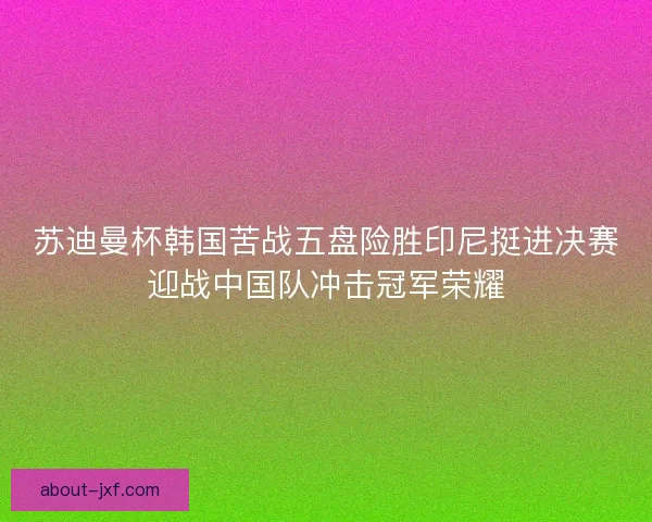 苏迪曼杯韩国苦战五盘险胜印尼挺进决赛迎战中国队冲击冠军荣耀