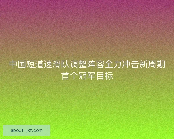 中国短道速滑队调整阵容全力冲击新周期首个冠军目标