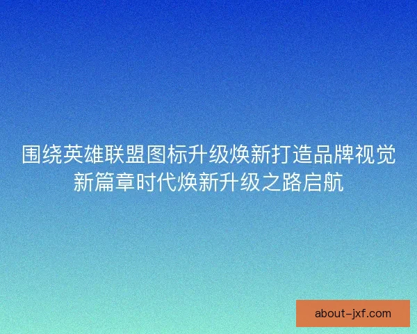 围绕英雄联盟图标升级焕新打造品牌视觉新篇章时代焕新升级之路启航