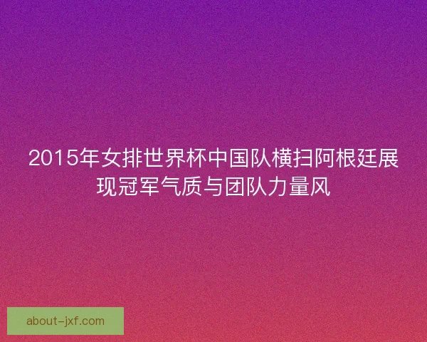 2015年女排世界杯中国队横扫阿根廷展现冠军气质与团队力量风 2015年女排世界杯中国队横扫阿根廷展现冠军气质与团队力量风