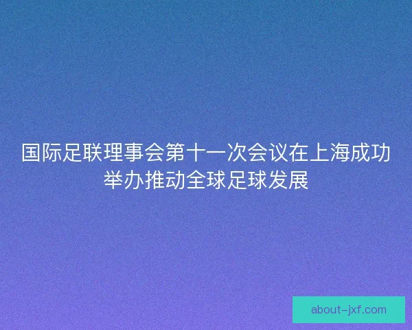 国际足联理事会第十一次会议在上海成功举办推动全球足球发展
