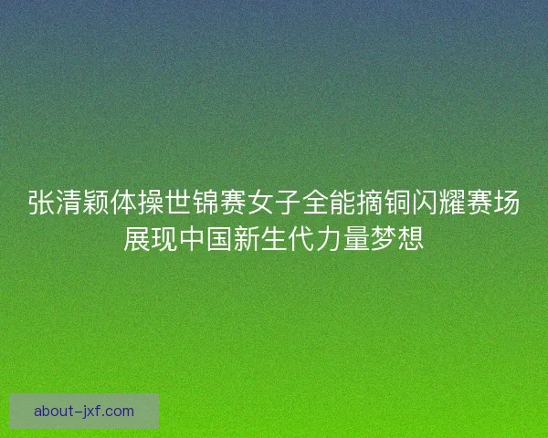 张清颖体操世锦赛女子全能摘铜闪耀赛场展现中国新生代力量梦想