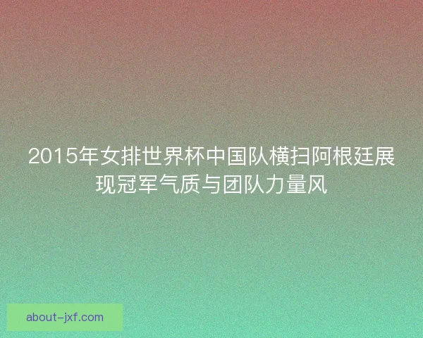 2015年女排世界杯中国队横扫阿根廷展现冠军气质与团队力量风