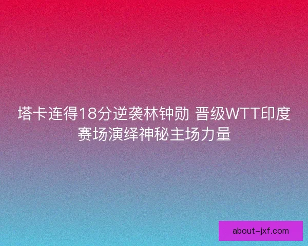 塔卡连得18分逆袭林钟勋 晋级WTT印度赛场演绎神秘主场力量