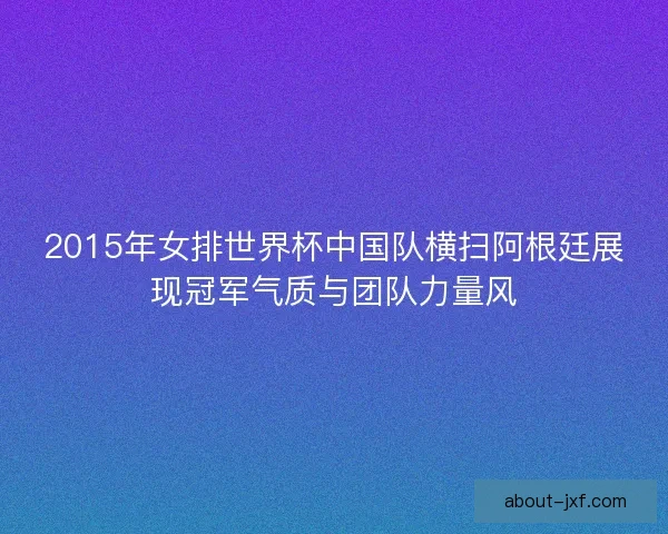2015年女排世界杯中国队横扫阿根廷展现冠军气质与团队力量风