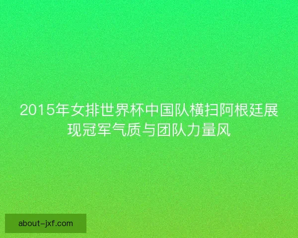 2015年女排世界杯中国队横扫阿根廷展现冠军气质与团队力量风