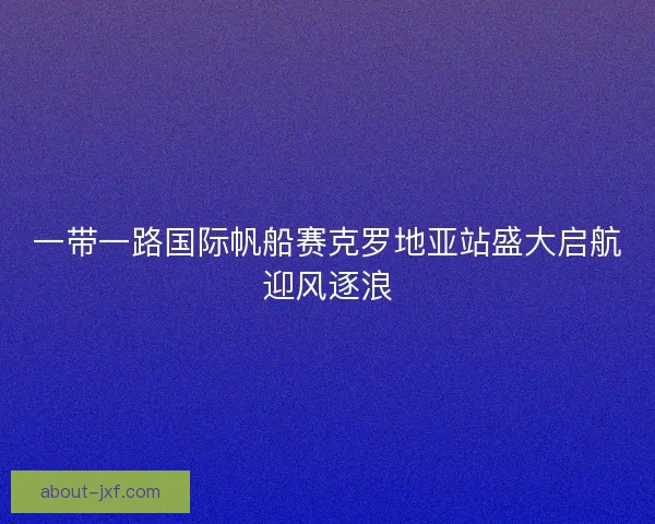 一带一路国际帆船赛克罗地亚站盛大启航迎风逐浪 一带一路国际帆船赛克罗地亚站盛大启航迎风逐浪