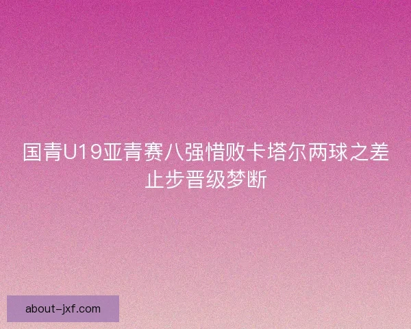 国青U19亚青赛八强惜败卡塔尔两球之差止步晋级梦断