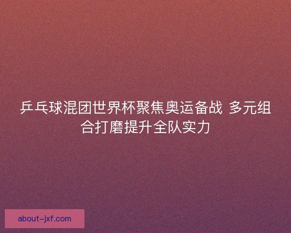乒乓球混团世界杯聚焦奥运备战 多元组合打磨提升全队实力 乒乓球混团世界杯聚焦奥运备战 多元组合打磨提升全队实力